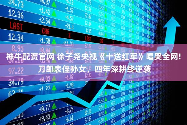 神牛配资官网 徐子尧央视《十送红军》唱哭全网! 刀郎表侄孙女，四年深耕终逆袭