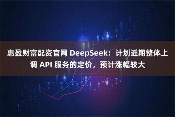惠盈财富配资官网 DeepSeek：计划近期整体上调 API 服务的定价，预计涨幅较大