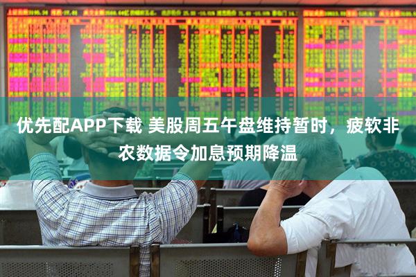 优先配APP下载 美股周五午盘维持暂时，疲软非农数据令加息预期降温
