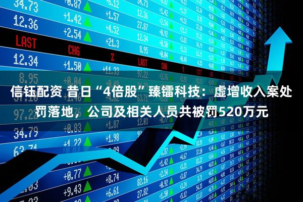 信钰配资 昔日“4倍股”臻镭科技：虚增收入案处罚落地，公司及相关人员共被罚520万元
