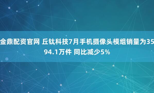 金鼎配资官网 丘钛科技7月手机摄像头模组销量为3594.1万件 同比减少5%