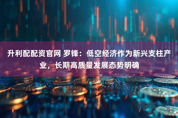 升利配配资官网 罗锋：低空经济作为新兴支柱产业，长期高质量发展态势明确