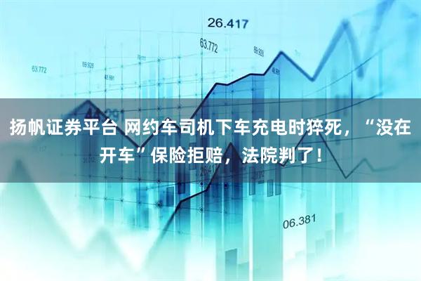 扬帆证券平台 网约车司机下车充电时猝死，“没在开车”保险拒赔，法院判了！