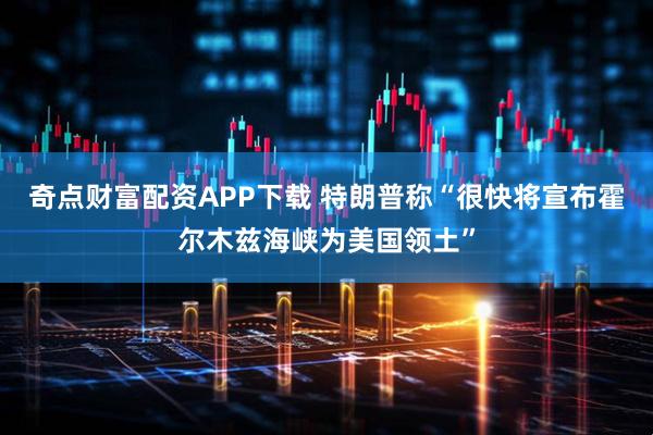 奇点财富配资APP下载 特朗普称“很快将宣布霍尔木兹海峡为美国领土”