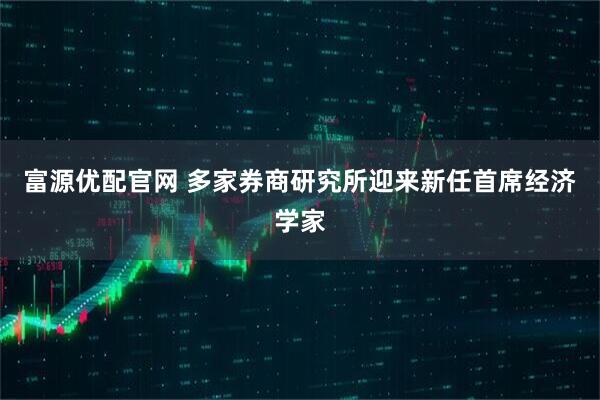 富源优配官网 多家券商研究所迎来新任首席经济学家