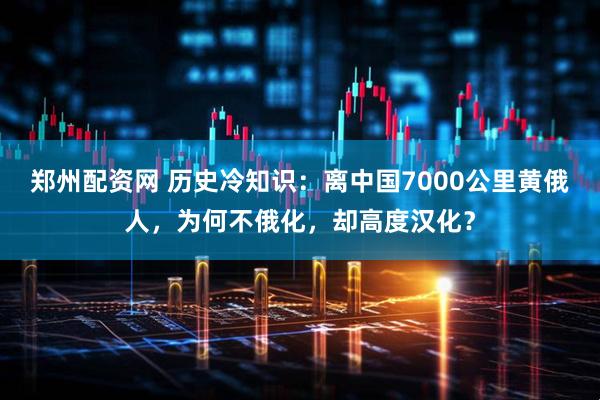 郑州配资网 历史冷知识：离中国7000公里黄俄人，为何不俄化，却高度汉化？