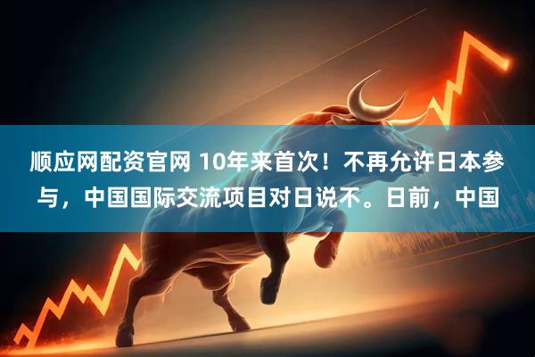 顺应网配资官网 10年来首次！不再允许日本参与，中国国际交流项目对日说不。日前，中国