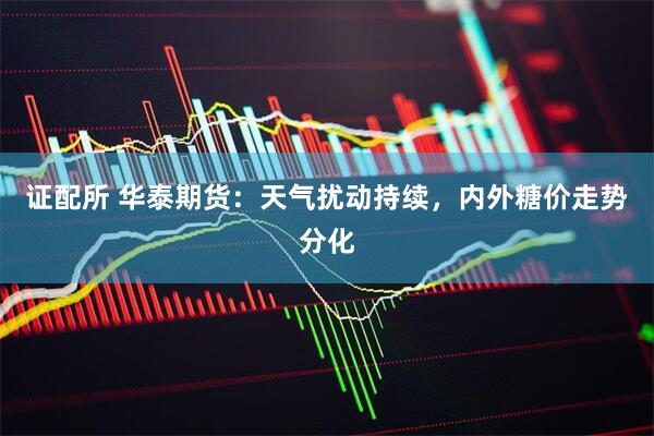证配所 华泰期货：天气扰动持续，内外糖价走势分化