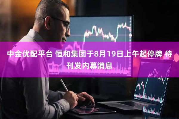 中金优配平台 恒和集团于8月19日上午起停牌 待刊发内幕消息