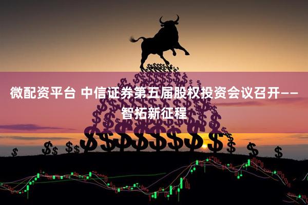 微配资平台 中信证券第五届股权投资会议召开——智拓新征程