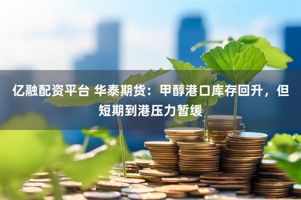 亿融配资平台 华泰期货：甲醇港口库存回升，但短期到港压力暂缓