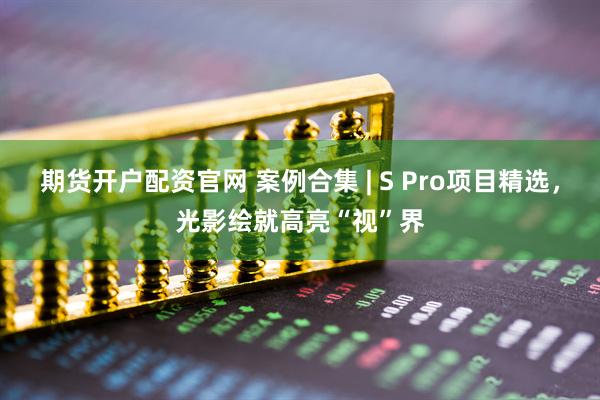 期货开户配资官网 案例合集 | S Pro项目精选，光影绘就高亮“视”界